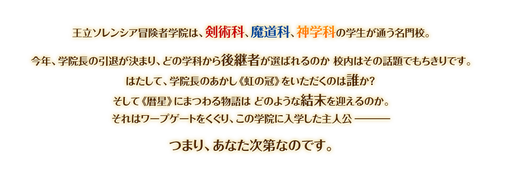王立ソレンシア冒険者学院は、剣術科、魔道科、神学科の学生が通う名門校。
今年、学院長の引退が決まり、どの学科から後継者が選ばれるのか 校内はその話題でもちきりです。
はたして、学院長のあかし《虹の冠》をいただくのは誰か？ 
そして《暦星》にまつわる物語は どのような結末を迎えるのか。
それはワープゲートをくぐり、この学院に入学した主人公ー
つまり、あなた次第なのです。