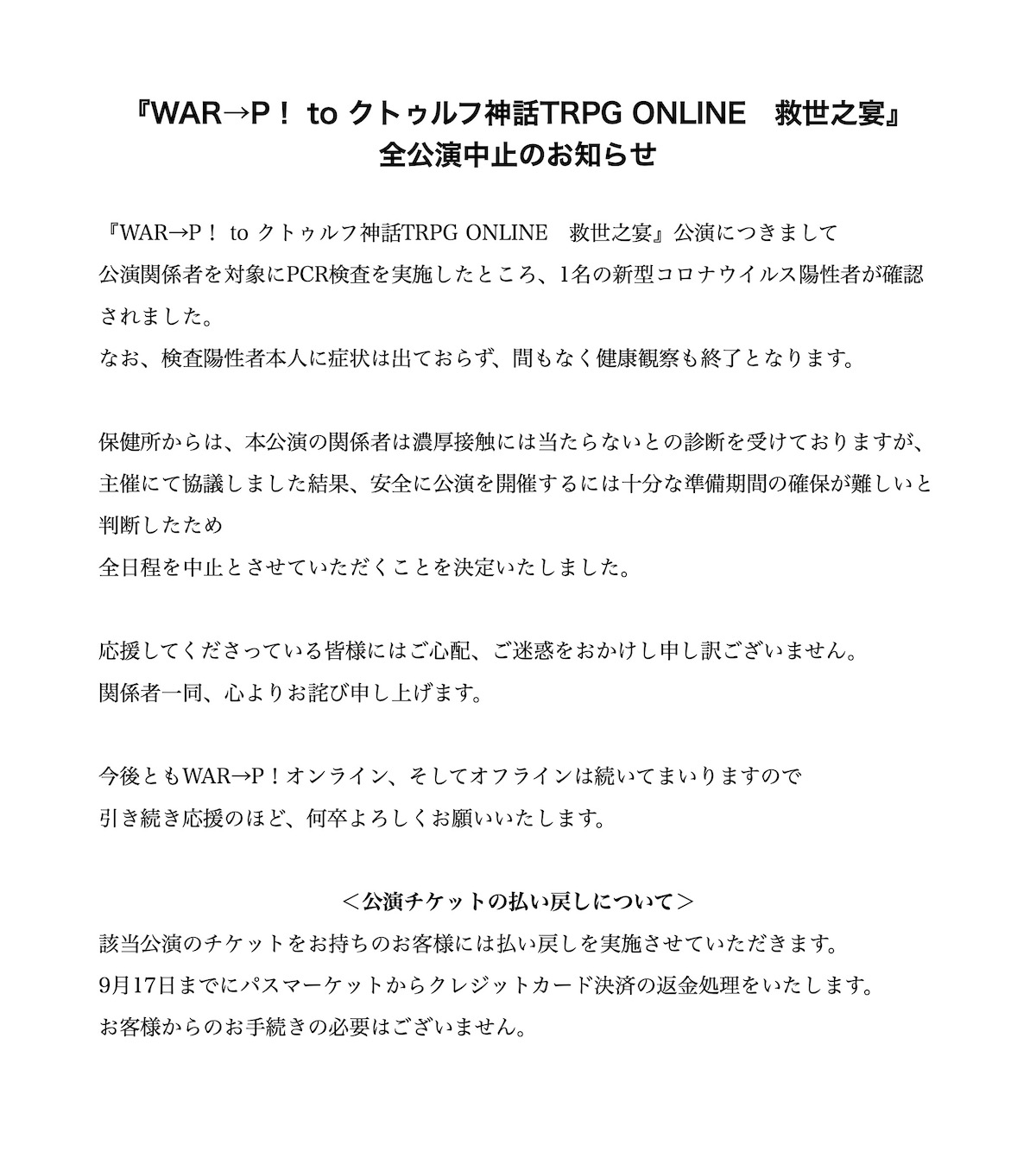 『WAR→P！ to クトゥルフ神話TRPG ONLINE　救世之宴』　全公演中止のお知らせ『WAR→P！ to クトゥルフ神話TRPG ONLINE　救世之宴』公演につきまして公演関係者を対象にPCR検査を実施したところ、1名の新型コロナウイルス陽性者が確認されました。
なお、感染本人に症状は出ておらず、間もなく健康観察も終了となります。保健所からは、本公演の関係者は濃厚接触には当たらないとの診断を受けておりますが、主催にて協議しました結果、安全に公演を開催するには十分な準備期間の確保が難しいと判断したため全日程を中止とさせていただくことを決定いたしました。応援してくださっている皆様にはご心配、ご迷惑をおかけし申し訳ございません。
関係者一同、心よりお詫び申し上げます。今後ともWAR→P！オンライン、そしてオフラインは続いてまいりますので引き続き応援のほど、何卒よろしくお願いいたします。＜公演チケットの払い戻しについて＞該当公演のチケットをお持ちのお客様には払い戻しを実施させていただきます。9月17日までにパスマーケットからクレジットカード決済の返金処理をいたします。お客様からのお手続きの必要はございません