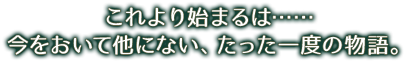 これより始まるは……今をおいて他にない、たった一度の物語。