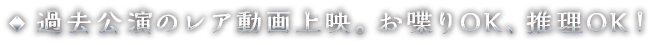過去公演のレア動画上映。お喋りOK、推理OK！