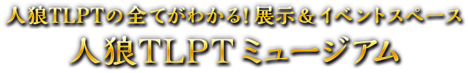 人狼TLPTの全てがわかる！展示＆イベントスペース 人狼TLPTミュージアム