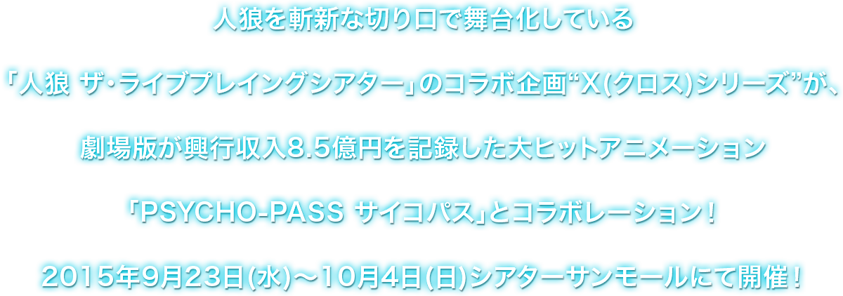 人狼を斬新な切り口で舞台化している「人狼 ザ・ライブプレイングシアター」のコラボ企画“X(クロス)シリーズ”が、劇場版が興行収入8.5億円を記録した大ヒットアニメーション「PSYCHO-PASS サイコパス」とコラボレーション！2015年9月23日(水)～10月4日(日)シアターサンモールにて開催！